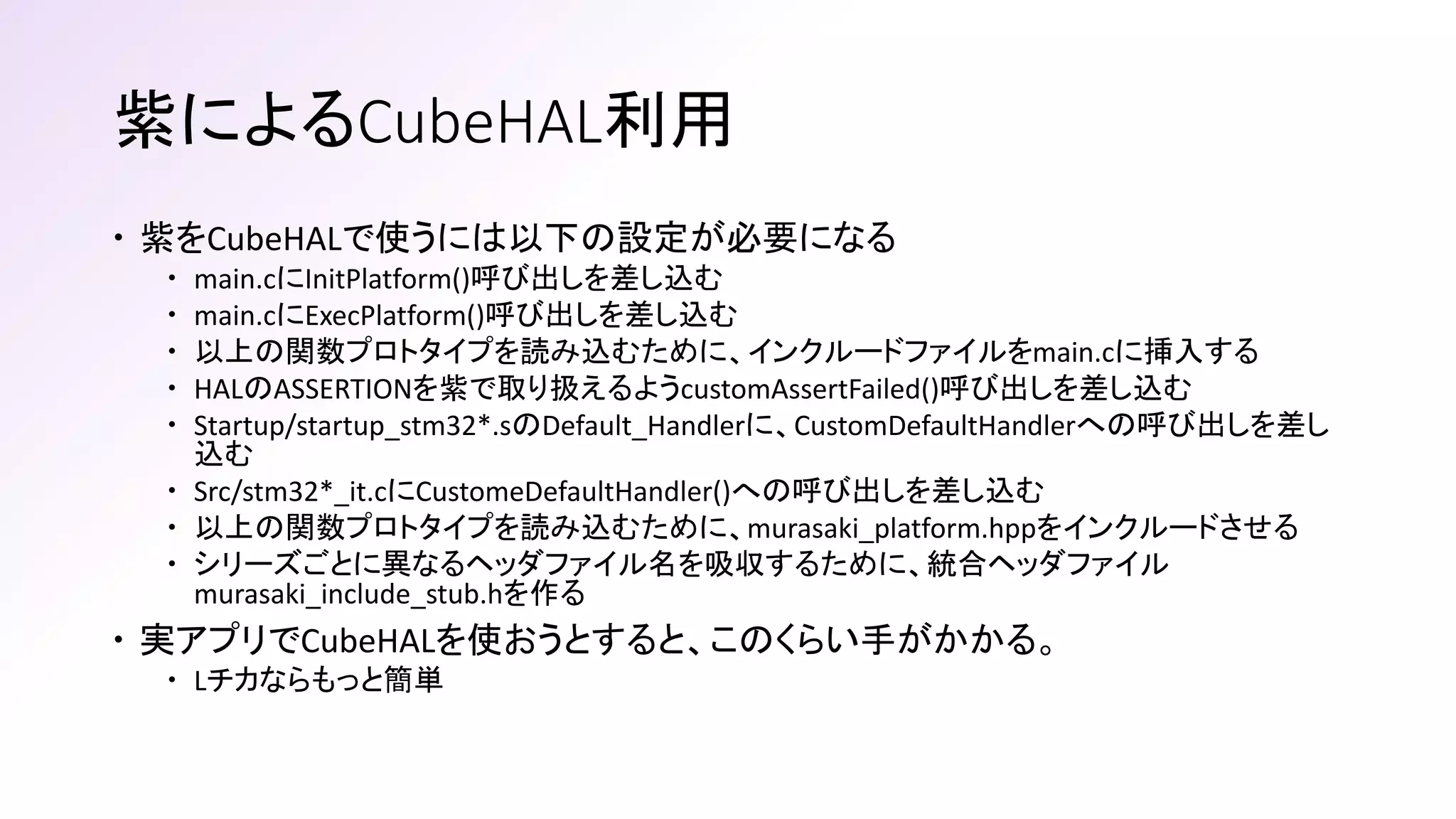紫によるCubeHAL利用
 紫をCubeHALで使うには以下の設定が必要になる
 main.cにInitPlatform()呼び出しを差し込む
 main.cにExecPlatform()呼び出しを差し込む
 以上の関数プロトタイプを読み込むために、インクルードファイルをmain.cに挿入する
 HALのASSERTIONを紫で取り扱えるようcustomAssertFailed()呼び出しを差し込む
 Startup/startup_stm32*.sのDefault_Handlerに、CustomDefaultHandlerへの呼び出しを差し
込む
 Src/stm32*_it.cにCustomeDefaultHandler()への呼び出しを差し込む
 以上の関数プロトタイプを読み込むために、murasaki_platform.hppをインクルードさせる
 シリーズごとに異なるヘッダファイル名を吸収するために、統合ヘッダファイル
murasaki_include_stub.hを作る
 実アプリでCubeHALを使おうとすると、このくらい手がかかる。
 Lチカならもっと簡単
 
