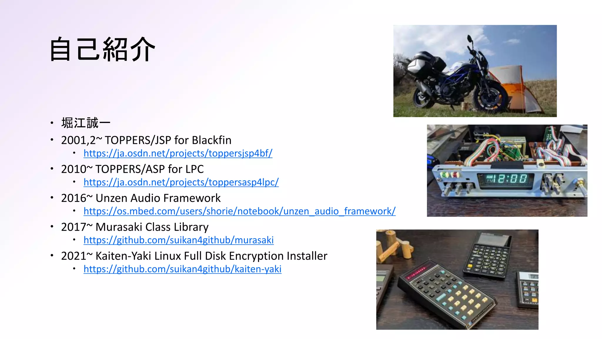 自己紹介
 堀江誠一
 2001,2~ TOPPERS/JSP for Blackfin
 https://ja.osdn.net/projects/toppersjsp4bf/
 2010~ TOPPERS/ASP for LPC
 https://ja.osdn.net/projects/toppersasp4lpc/
 2016~ Unzen Audio Framework
 https://os.mbed.com/users/shorie/notebook/unzen_audio_framework/
 2017~ Murasaki Class Library
 https://github.com/suikan4github/murasaki
 2021~ Kaiten-Yaki Linux Full Disk Encryption Installer
 https://github.com/suikan4github/kaiten-yaki
 