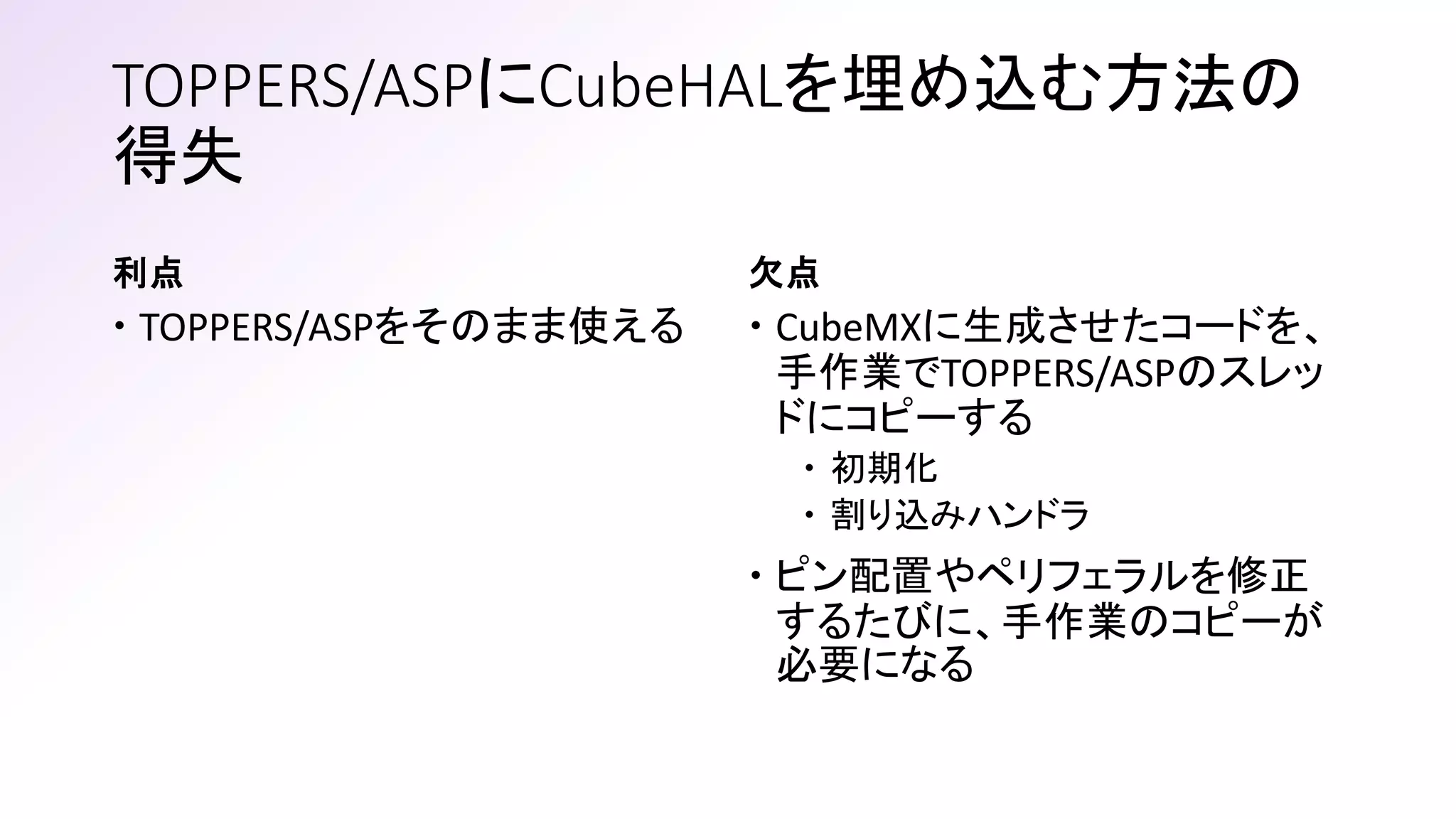 利点
 TOPPERS/ASPをそのまま使える
欠点
 CubeMXに生成させたコードを、
手作業でTOPPERS/ASPのスレッ
ドにコピーする
 初期化
 割り込みハンドラ
 ピン配置やペリフェラルを修正
するたびに、手作業のコピーが
必要になる
TOPPERS/ASPにCubeHALを埋め込む方法の
得失
 