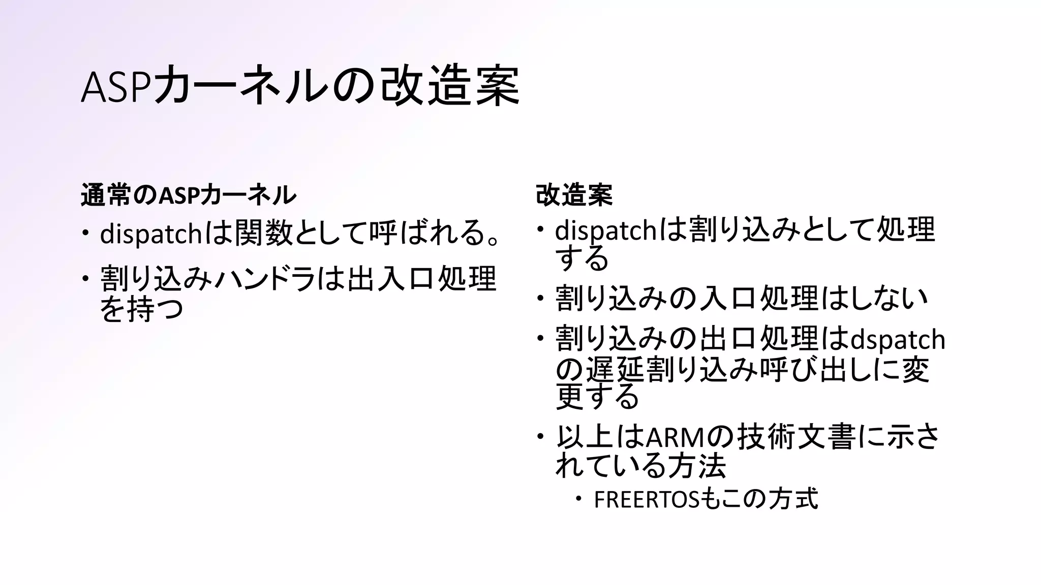 通常のASPカーネル
 dispatchは関数として呼ばれる。
 割り込みハンドラは出入口処理
を持つ
改造案
 dispatchは割り込みとして処理
する
 割り込みの入口処理はしない
 割り込みの出口処理はdspatch
の遅延割り込み呼び出しに変
更する
 以上はARMの技術文書に示さ
れている方法
 FREERTOSもこの方式
ASPカーネルの改造案
 