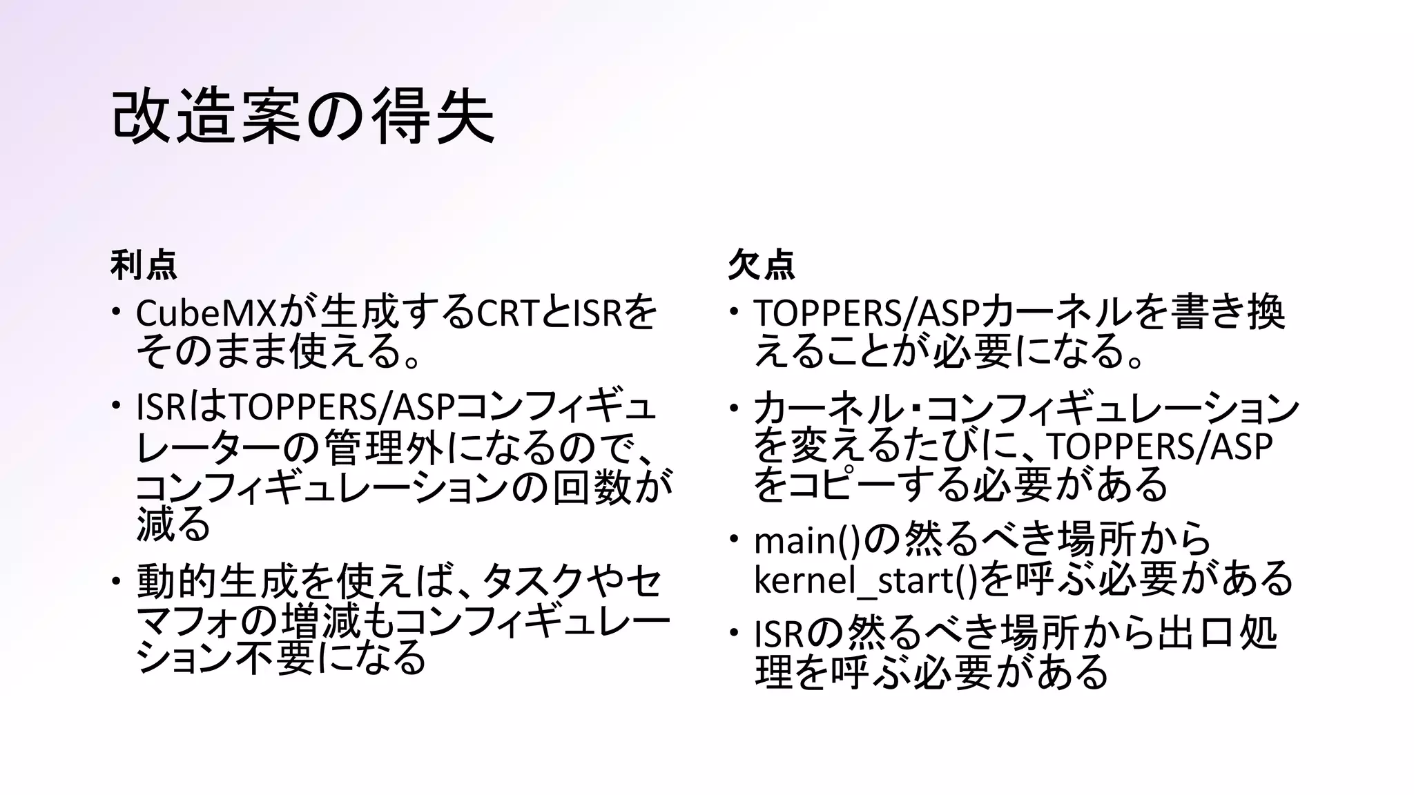 利点
 CubeMXが生成するCRTとISRを
そのまま使える。
 ISRはTOPPERS/ASPコンフィギュ
レーターの管理外になるので、
コンフィギュレーションの回数が
減る
 動的生成を使えば、タスクやセ
マフォの増減もコンフィギュレー
ション不要になる
欠点
 TOPPERS/ASPカーネルを書き換
えることが必要になる。
 カーネル・コンフィギュレーション
を変えるたびに、TOPPERS/ASP
をコピーする必要がある
 main()の然るべき場所から
kernel_start()を呼ぶ必要がある
 ISRの然るべき場所から出口処
理を呼ぶ必要がある
改造案の得失
 