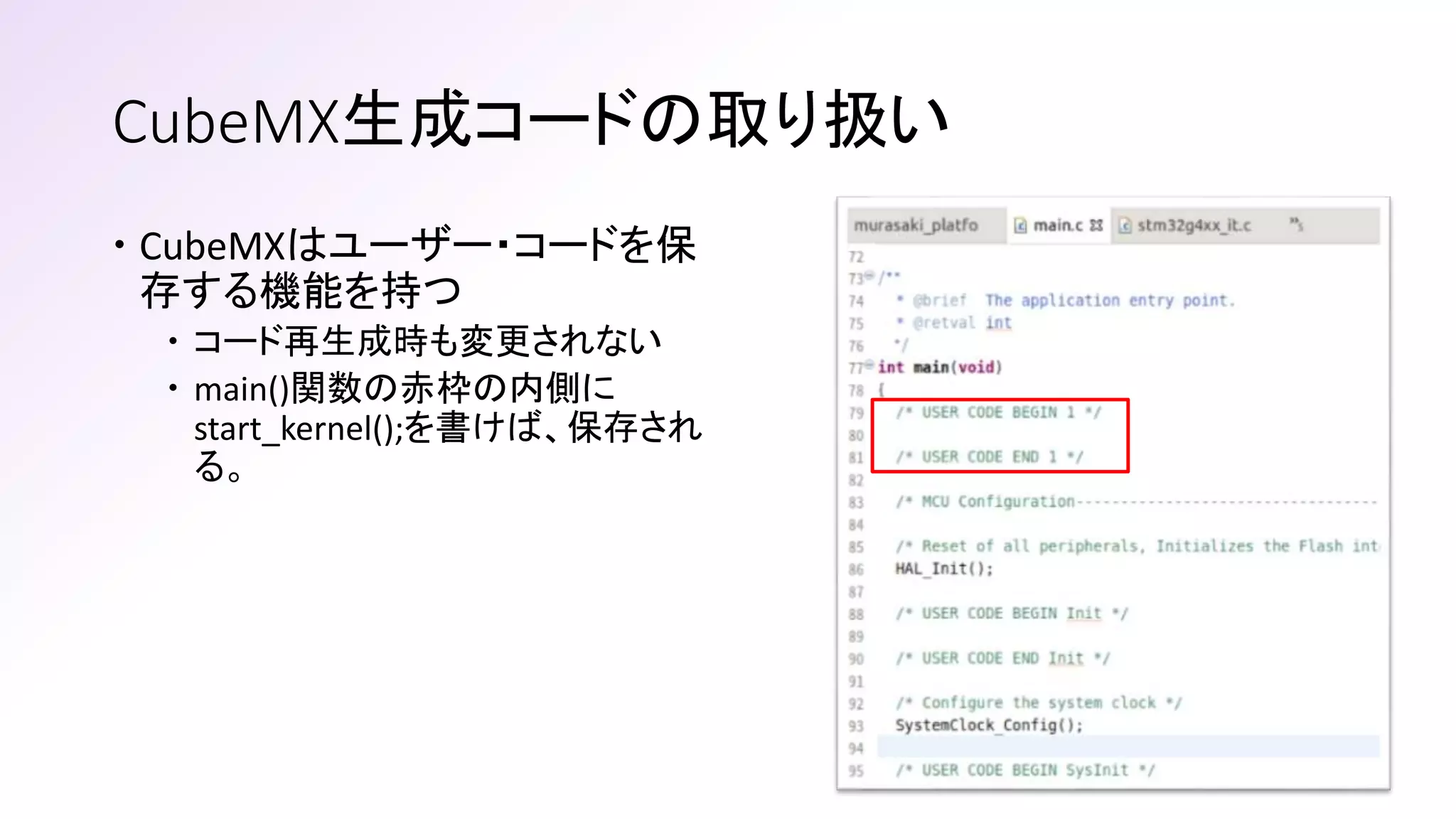 CubeMX生成コードの取り扱い
 CubeMXはユーザー・コードを保
存する機能を持つ
 コード再生成時も変更されない
 main()関数の赤枠の内側に
start_kernel();を書けば、保存され
る。
 