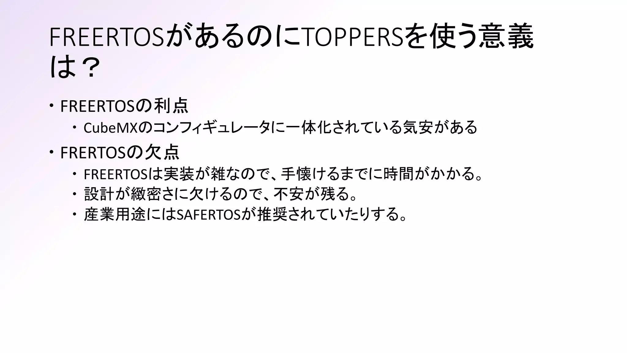 FREERTOSがあるのにTOPPERSを使う意義
は？
 FREERTOSの利点
 CubeMXのコンフィギュレータに一体化されている気安がある
 FRERTOSの欠点
 FREERTOSは実装が雑なので、手懐けるまでに時間がかかる。
 設計が緻密さに欠けるので、不安が残る。
 産業用途にはSAFERTOSが推奨されていたりする。
 