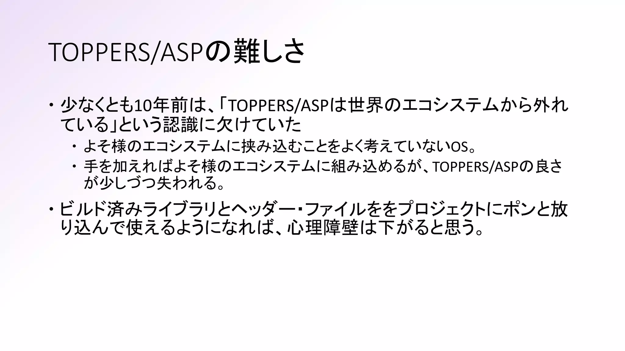 TOPPERS/ASPの難しさ
 少なくとも10年前は、「TOPPERS/ASPは世界のエコシステムから外れ
ている」という認識に欠けていた
 よそ様のエコシステムに挟み込むことをよく考えていないOS。
 手を加えればよそ様のエコシステムに組み込めるが、TOPPERS/ASPの良さ
が少しづつ失われる。
 ビルド済みライブラリとヘッダー・ファイルををプロジェクトにポンと放
り込んで使えるようになれば、心理障壁は下がると思う。
 