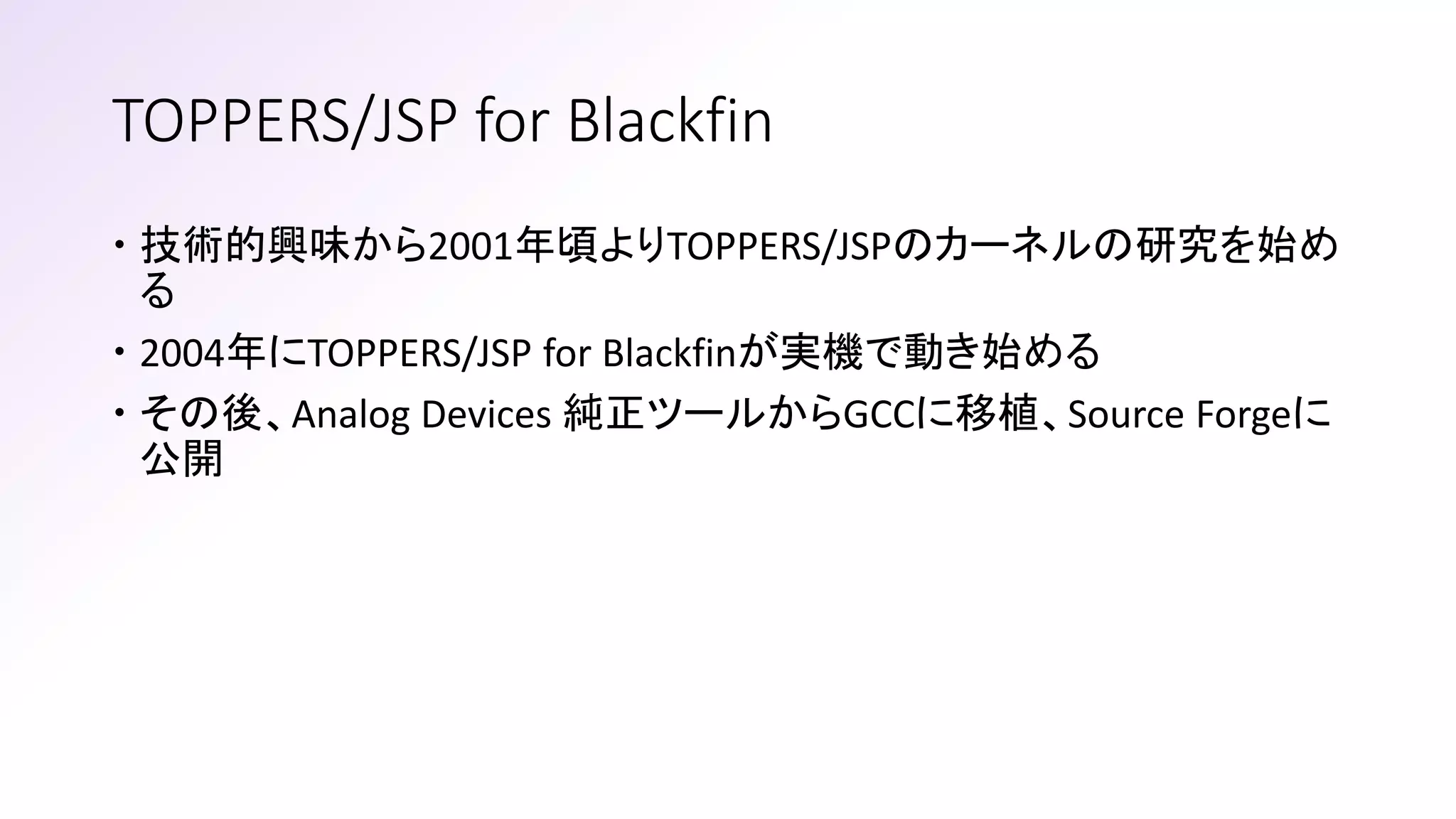 TOPPERS/JSP for Blackfin
 技術的興味から2001年頃よりTOPPERS/JSPのカーネルの研究を始め
る
 2004年にTOPPERS/JSP for Blackfinが実機で動き始める
 その後、Analog Devices 純正ツールからGCCに移植、Source Forgeに
公開
 