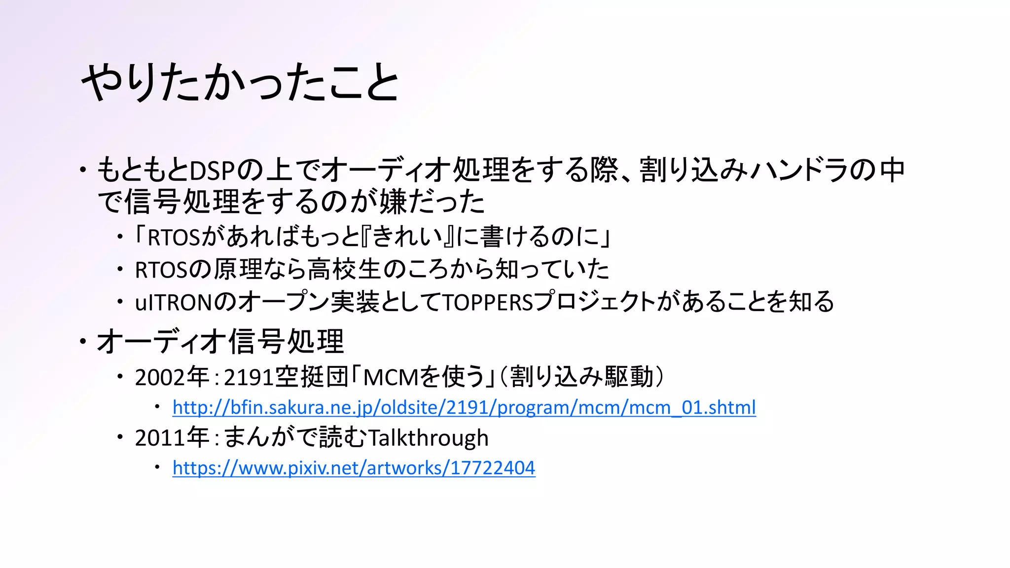 やりたかったこと
 もともとDSPの上でオーディオ処理をする際、割り込みハンドラの中
で信号処理をするのが嫌だった
 「RTOSがあればもっと『きれい』に書けるのに」
 RTOSの原理なら高校生のころから知っていた
 uITRONのオープン実装としてTOPPERSプロジェクトがあることを知る
 オーディオ信号処理
 2002年：2191空挺団「MCMを使う」（割り込み駆動）
 http://bfin.sakura.ne.jp/oldsite/2191/program/mcm/mcm_01.shtml
 2011年：まんがで読むTalkthrough
 https://www.pixiv.net/artworks/17722404
 