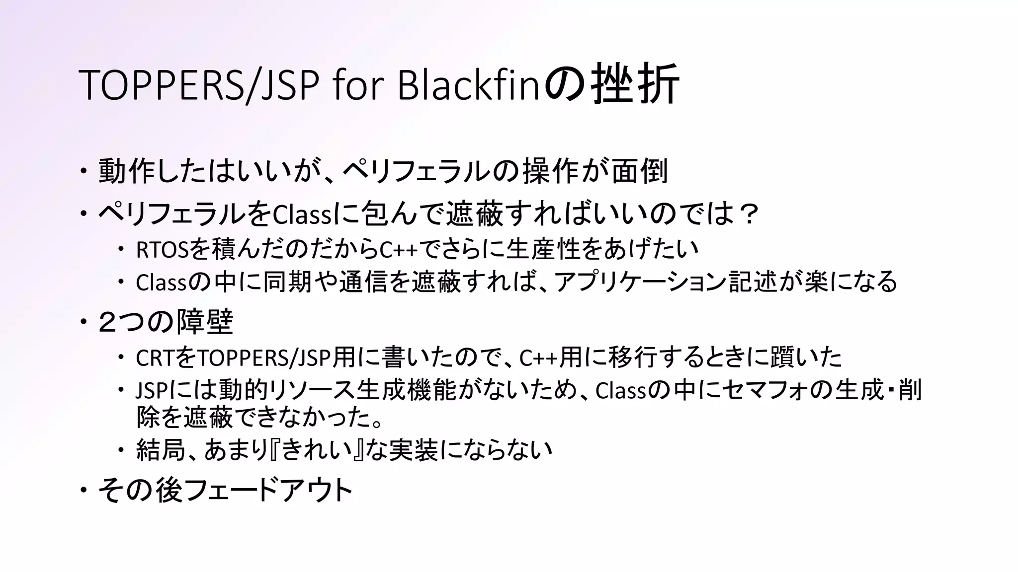 TOPPERS/JSP for Blackfinの挫折
 動作したはいいが、ペリフェラルの操作が面倒
 ペリフェラルをClassに包んで遮蔽すればいいのでは？
 RTOSを積んだのだからC++でさらに生産性をあげたい
 Classの中に同期や通信を遮蔽すれば、アプリケーション記述が楽になる
 ２つの障壁
 CRTをTOPPERS/JSP用に書いたので、C++用に移行するときに躓いた
 JSPには動的リソース生成機能がないため、Classの中にセマフォの生成・削
除を遮蔽できなかった。
 結局、あまり『きれい』な実装にならない
 その後フェードアウト
 