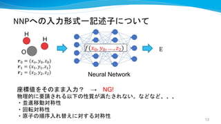 NNPへの入力形式ー記述子について
座標値をそのまま入力？ → NG!
物理的に要請される以下の性質が満たされない。などなど、、、
・並進移動対称性
・回転対称性
・原子の順序入れ替えに対する対称性
E
O
H
H
𝒓! = (𝑥", 𝑦!, 𝑧!)
𝒓# = (𝑥#, 𝑦#, 𝑧#)
𝒓$ = (𝑥$, 𝑦$, 𝑧$)
Neural Network
𝑓(𝑥", 𝑦", … , 𝑧#)
13
 