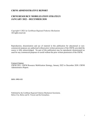 i
CRFM ADMINISTRATIVE REPORT
CRFM RESOURCE MOBILIZATION STRATEGY
JANUARY 2022 – DECEMBER 2030
Copyright © 2021 by Caribbea...