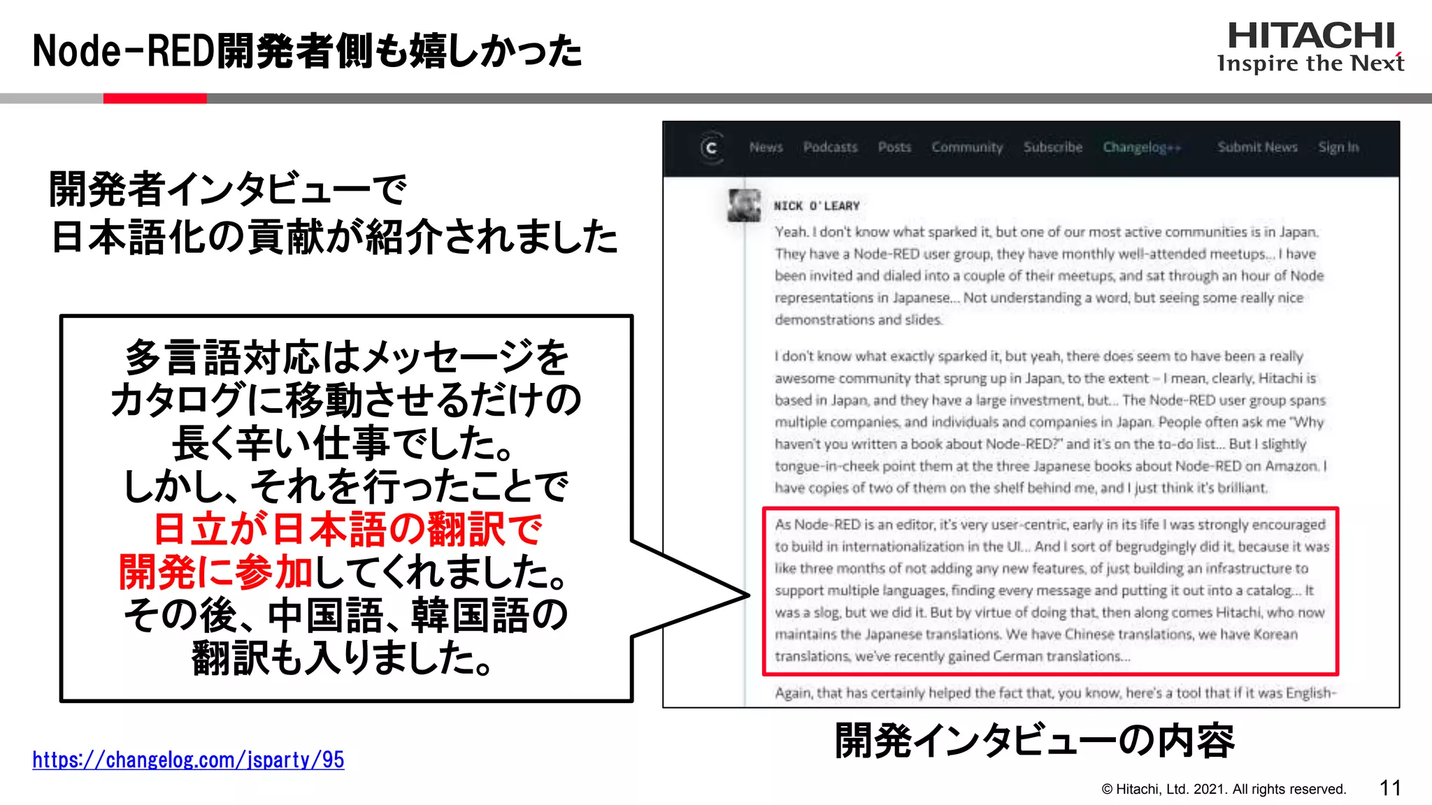 11
© Hitachi, Ltd. 2021. All rights reserved.
開発者インタビューで
日本語化の貢献が紹介されました
Node-RED開発者側も嬉しかった
開発インタビューの内容
https://changelog.com/jsparty/95
多言語対応はメッセージを
カタログに移動させるだけの
長く辛い仕事でした。
しかし、それを行ったことで
日立が日本語の翻訳で
開発に参加してくれました。
その後、中国語、韓国語の
翻訳も入りました。
 