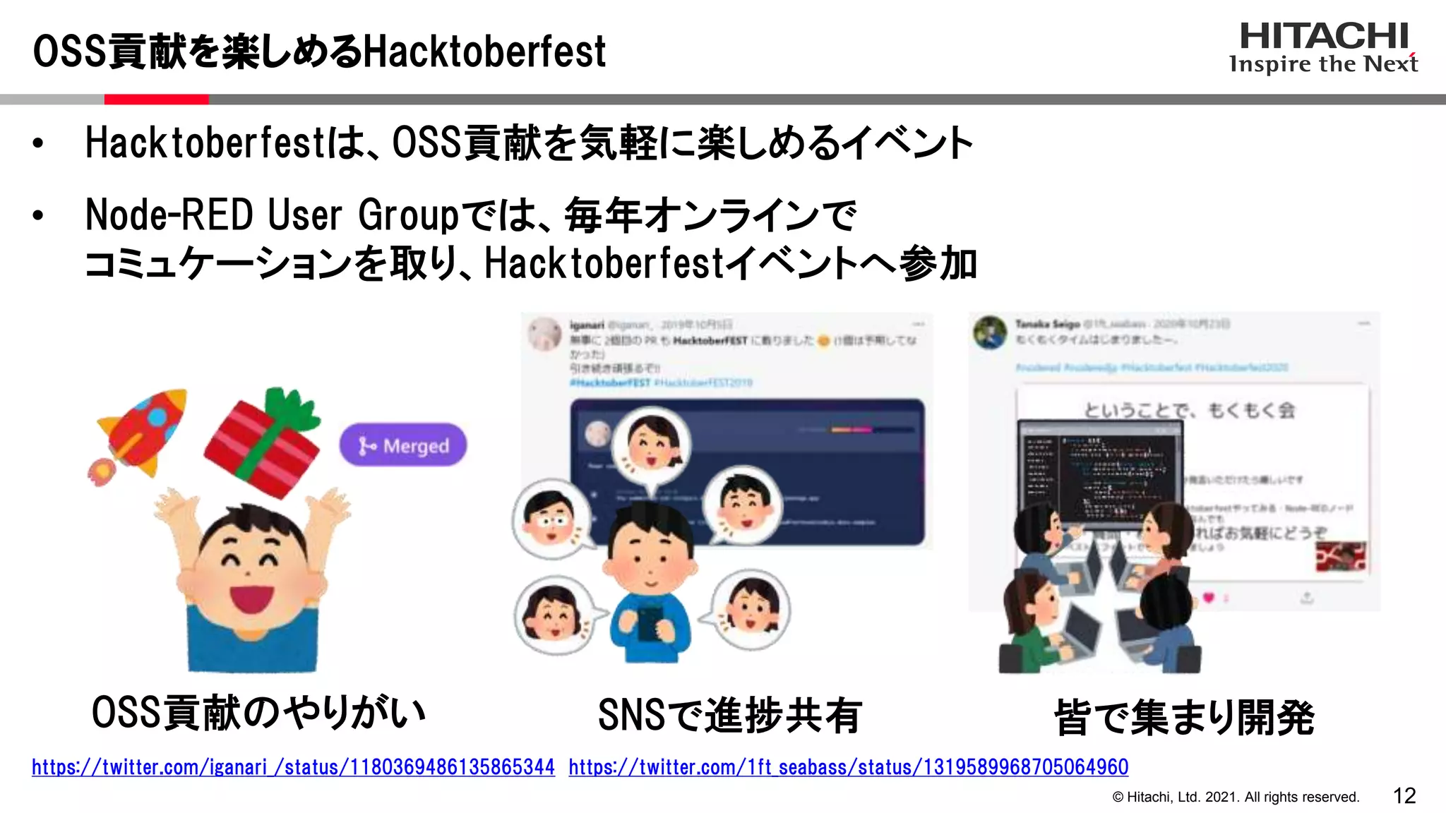 12
© Hitachi, Ltd. 2021. All rights reserved.
• Hacktoberfestは、OSS貢献を気軽に楽しめるイベント
• Node-RED User Groupでは、毎年オンラインで
コミュケーションを取り、Hacktoberfestイベントへ参加
OSS貢献を楽しめるHacktoberfest
https://twitter.com/iganari_/status/1180369486135865344 https://twitter.com/1ft_seabass/status/1319589968705064960
OSS貢献のやりがい SNSで進捗共有 皆で集まり開発
 