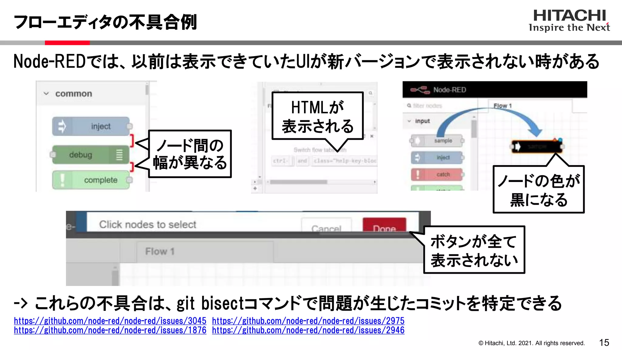 15
© Hitachi, Ltd. 2021. All rights reserved.
Node-REDでは、以前は表示できていたUIが新バージョンで表示されない時がある
フローエディタの不具合例
https://github.com/node-red/node-red/issues/3045 https://github.com/node-red/node-red/issues/2975
https://github.com/node-red/node-red/issues/1876 https://github.com/node-red/node-red/issues/2946
ノード間の
幅が異なる
HTMLが
表示される
ノード間の
幅が異なる
ノードの色が
黒になる
ボタンが全て
表示されない
-> これらの不具合は、git bisectコマンドで問題が生じたコミットを特定できる
 