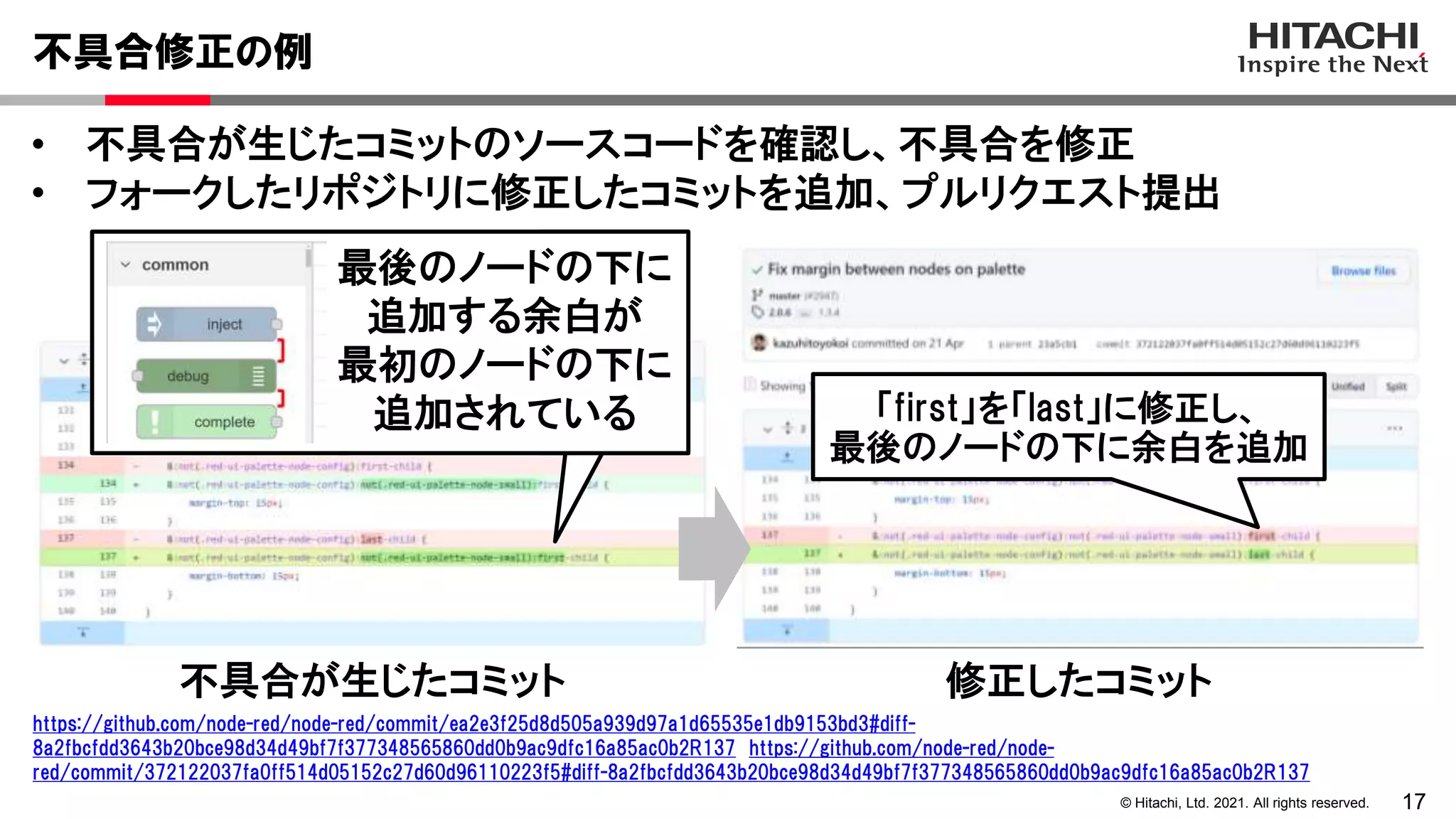 17
© Hitachi, Ltd. 2021. All rights reserved.
• 不具合が生じたコミットのソースコードを確認し、不具合を修正
• フォークしたリポジトリに修正したコミットを追加、プルリクエスト提出
不具合修正の例
https://github.com/node-red/node-red/commit/ea2e3f25d8d505a939d97a1d65535e1db9153bd3#diff-
8a2fbcfdd3643b20bce98d34d49bf7f377348565860dd0b9ac9dfc16a85ac0b2R137 https://github.com/node-red/node-
red/commit/372122037fa0ff514d05152c27d60d96110223f5#diff-8a2fbcfdd3643b20bce98d34d49bf7f377348565860dd0b9ac9dfc16a85ac0b2R137
不具合が生じたコミット 修正したコミット
最後のノードの下に
追加する余白が
最初のノードの下に
追加されている 「first」を「last」に修正し、
最後のノードの下に余白を追加
 
