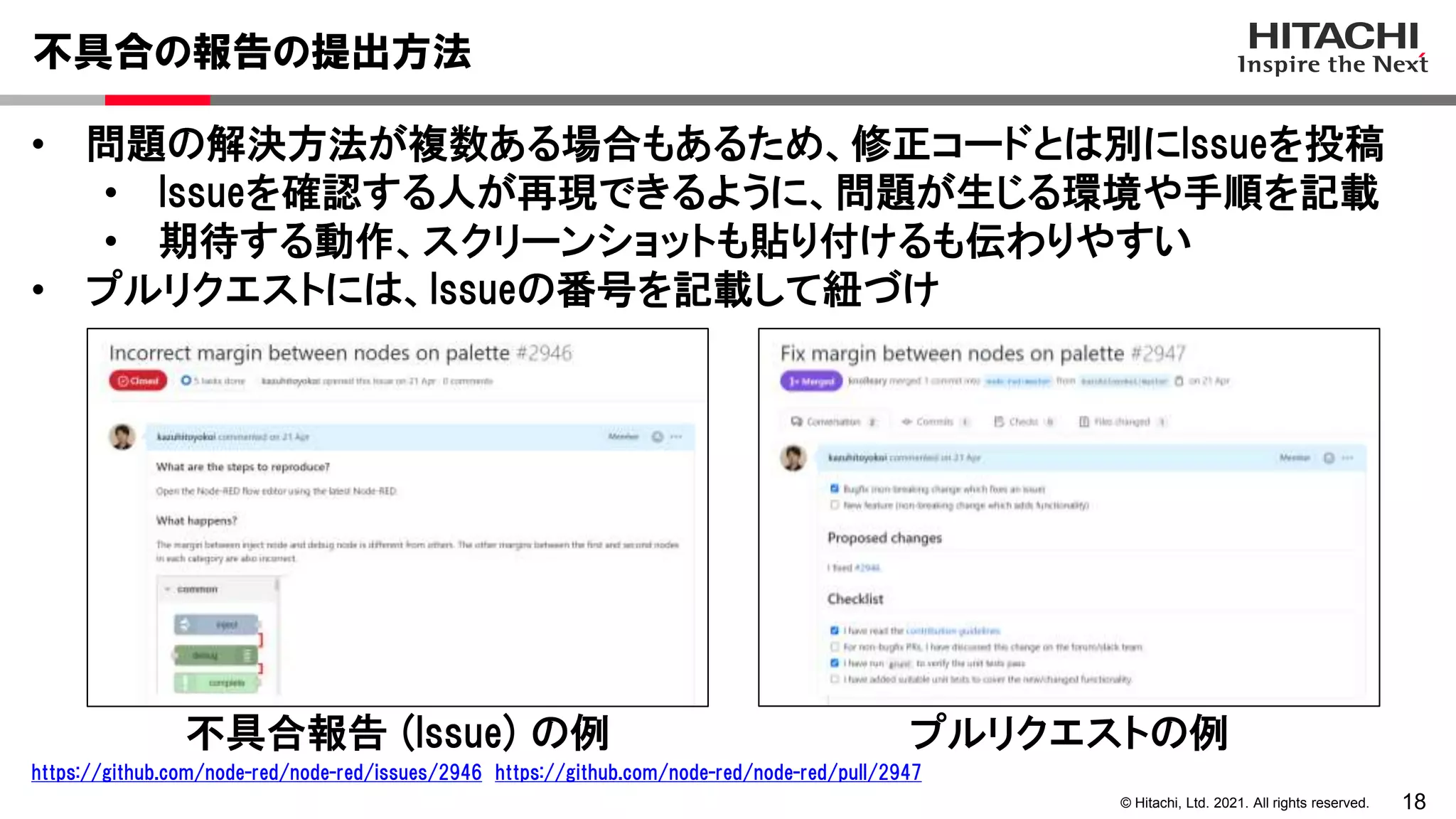 18
© Hitachi, Ltd. 2021. All rights reserved.
• 問題の解決方法が複数ある場合もあるため、修正コードとは別にIssueを投稿
• Issueを確認する人が再現できるように、問題が生じる環境や手順を記載
• 期待する動作、スクリーンショットも貼り付けるも伝わりやすい
• プルリクエストには、Issueの番号を記載して紐づけ
不具合の報告の提出方法
不具合報告 (Issue) の例 プルリクエストの例
https://github.com/node-red/node-red/issues/2946 https://github.com/node-red/node-red/pull/2947
 