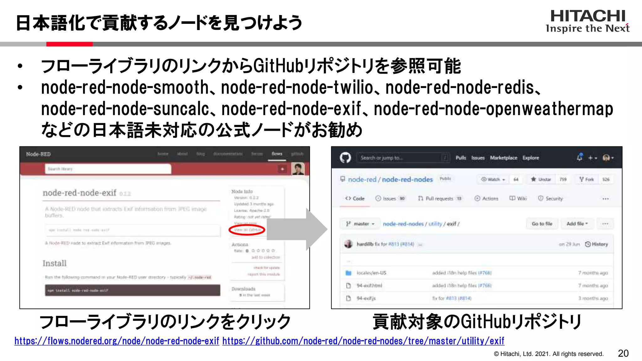 20
© Hitachi, Ltd. 2021. All rights reserved.
• フローライブラリのリンクからGitHubリポジトリを参照可能
• node-red-node-smooth、node-red-node-twilio、node-red-node-redis、
node-red-node-suncalc、node-red-node-exif、node-red-node-openweathermap
などの日本語未対応の公式ノードがお勧め
日本語化で貢献するノードを見つけよう
https://flows.nodered.org/node/node-red-node-exif https://github.com/node-red/node-red-nodes/tree/master/utility/exif
フローライブラリのリンクをクリック 貢献対象のGitHubリポジトリ
 