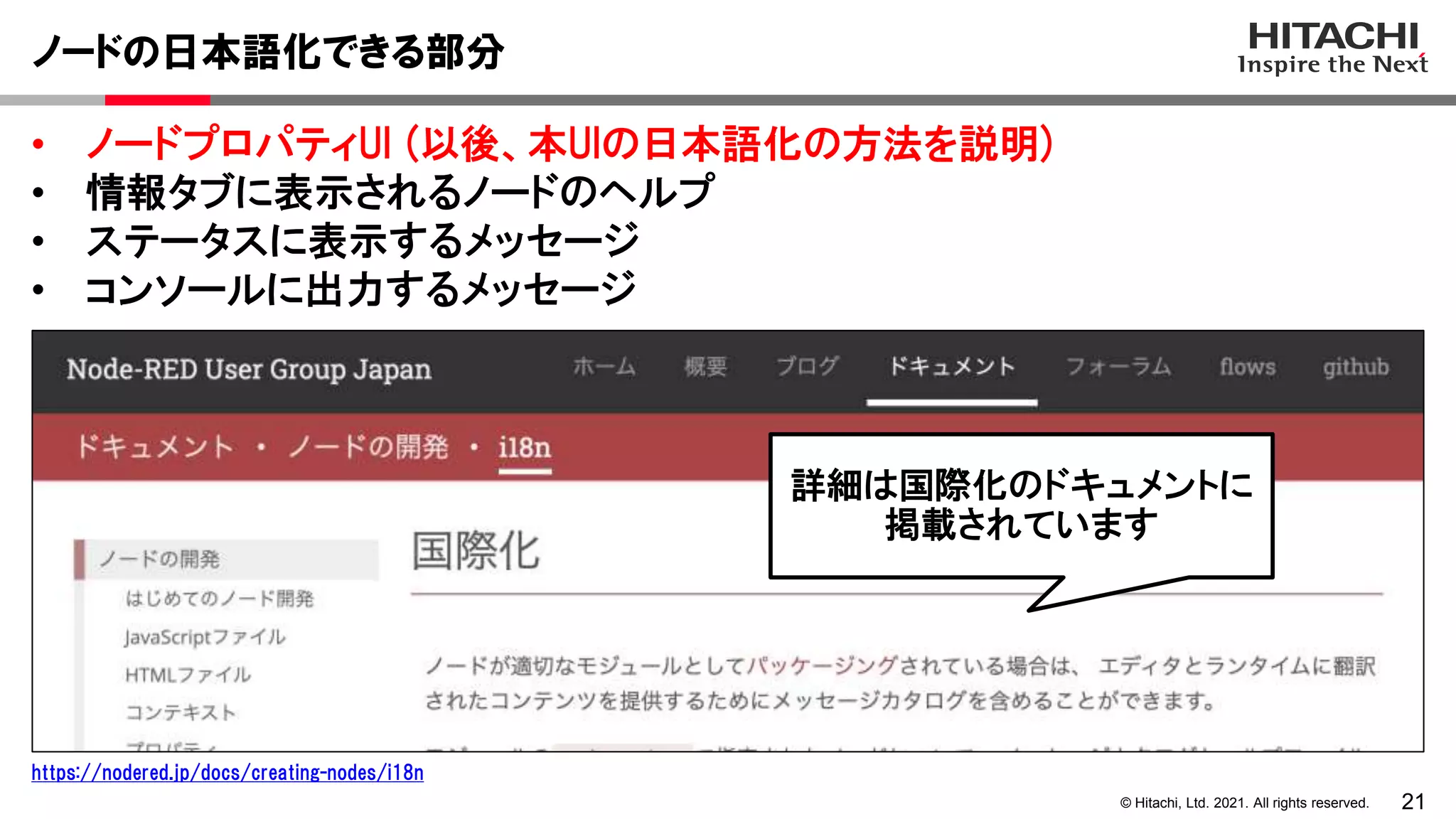 21
© Hitachi, Ltd. 2021. All rights reserved.
• ノードプロパティUI (以後、本UIの日本語化の方法を説明)
• 情報タブに表示されるノードのヘルプ
• ステータスに表示するメッセージ
• コンソールに出力するメッセージ
ノードの日本語化できる部分
https://nodered.jp/docs/creating-nodes/i18n
詳細は国際化のドキュメントに
掲載されています
 
