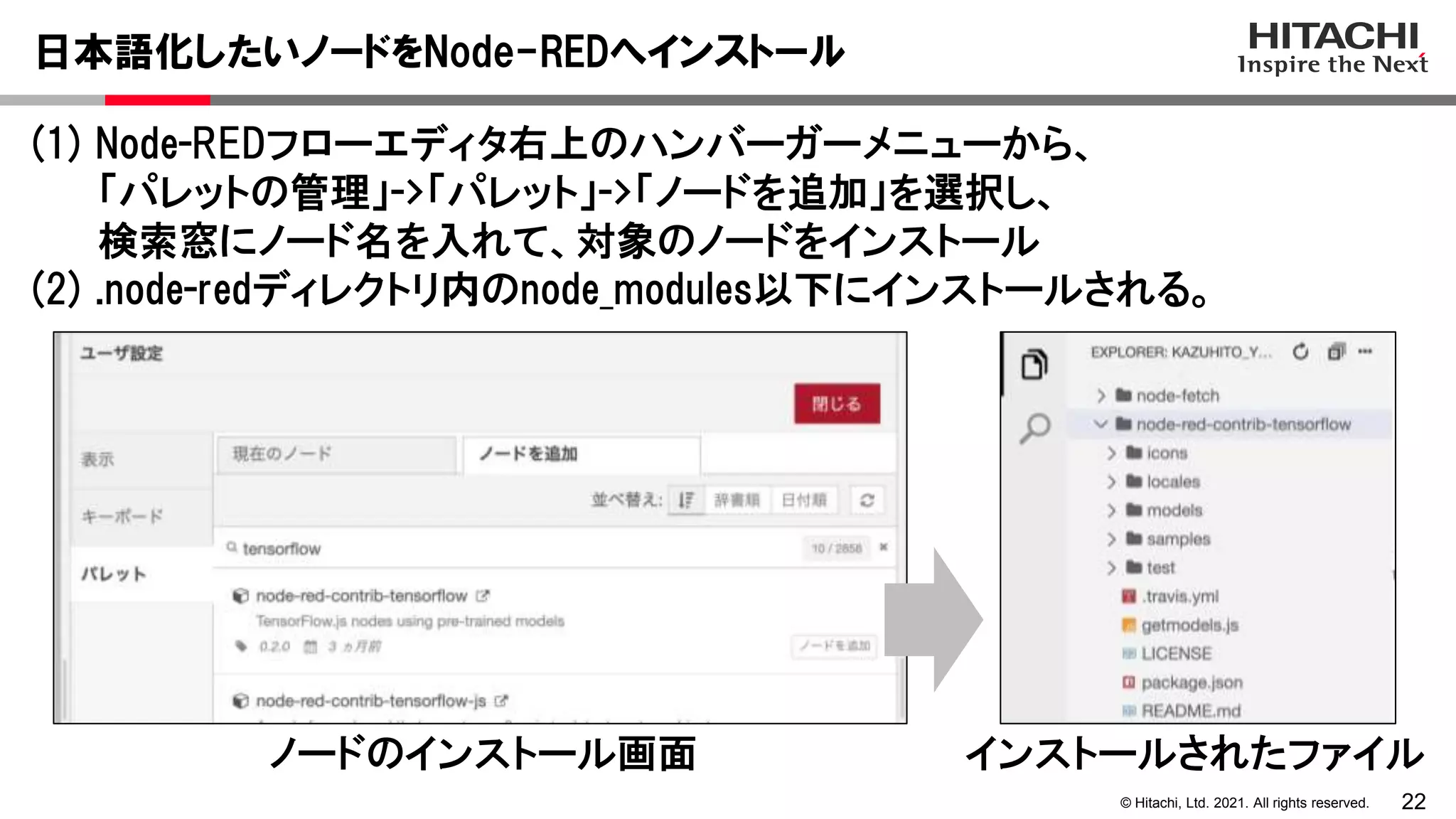 22
© Hitachi, Ltd. 2021. All rights reserved.
(1) Node-REDフローエディタ右上のハンバーガーメニューから、
「パレットの管理」->「パレット」->「ノードを追加」を選択し、
検索窓にノード名を入れて、対象のノードをインストール
(2) .node-redディレクトリ内のnode_modules以下にインストールされる。
日本語化したいノードをNode-REDへインストール
ノードのインストール画面 インストールされたファイル
 