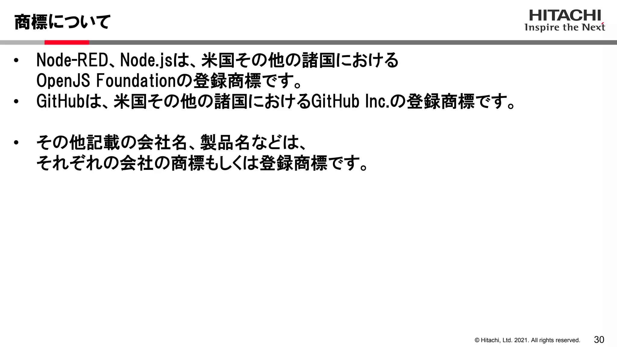 30
© Hitachi, Ltd. 2021. All rights reserved.
• Node-RED、Node.jsは、米国その他の諸国における
OpenJS Foundationの登録商標です。
• GitHubは、米国その他の諸国におけるGitHub Inc.の登録商標です。
• その他記載の会社名、製品名などは、
それぞれの会社の商標もしくは登録商標です。
商標について
 