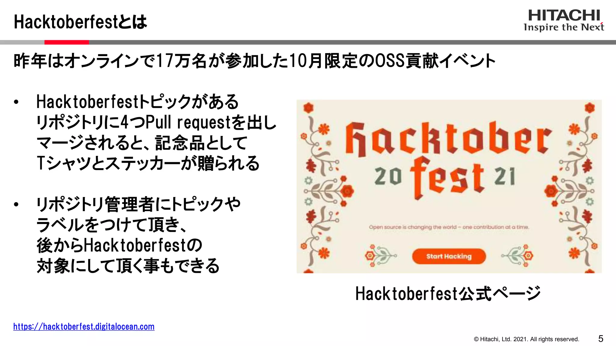 5
© Hitachi, Ltd. 2021. All rights reserved.
昨年はオンラインで17万名が参加した10月限定のOSS貢献イベント
• Hacktoberfestトピックがある
リポジトリに4つPull requestを出し
マージされると、記念品として
Tシャツとステッカーが贈られる
• リポジトリ管理者にトピックや
ラベルをつけて頂き、
後からHacktoberfestの
対象にして頂く事もできる
Hacktoberfestとは
https://hacktoberfest.digitalocean.com
Hacktoberfest公式ページ
 