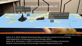 Bekele, M. K. (2019). Walkable Mixed Reality Map as interaction interface for Virtual Heritage.
Digital Applications in Archaeology and Cultural Heritage, e00127.
Bekele, M. K., & Champion, E. (2019). A Comparison of Immersive Realities and Interaction
Methods: Cultural Learning in Virtual Heritage. Frontiers in Robotics and AI, 6, 91.
Walkable Maps & Movable 3D
SS Xantho Steam Engine
 
