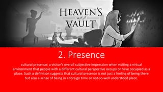2. Presence
cultural presence: a visitor’s overall subjective impression when visiting a virtual
environment that people with a different cultural perspective occupy or have occupied as a
place. Such a definition suggests that cultural presence is not just a feeling of being there
but also a sense of being in a foreign time or not-so-well understood place.
 