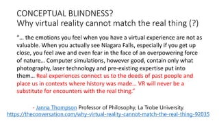 CONCEPTUAL BLINDNESS?
Why virtual reality cannot match the real thing (?)
“… the emotions you feel when you have a virtual experience are not as
valuable. When you actually see Niagara Falls, especially if you get up
close, you feel awe and even fear in the face of an overpowering force
of nature… Computer simulations, however good, contain only what
photography, laser technology and pre-existing expertise put into
them… Real experiences connect us to the deeds of past people and
place us in contexts where history was made… VR will never be a
substitute for encounters with the real thing.”
- Janna Thompson Professor of Philosophy, La Trobe University.
https://theconversation.com/why-virtual-reality-cannot-match-the-real-thing-92035
 
