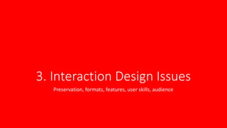 3. Interaction Design Issues
Preservation, formats, features, user skills, audience
 