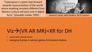 Vizà(VR AR MR)=XR for DH
• social and cultural issues
• emerging themes in serious games & immersive literacy
Heaven’s Vault, Inkle Studios: Sci-Fi culture
“Cyberspace is a giant step forward
towards museumization of the world:
where anything remotely different from
Western culture will exist only in digital
form.” (Ziauddin Sardar 1995)
 