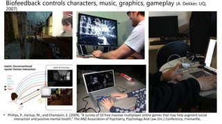 Biofeedback controls characters, music, graphics, gameplay (A. Dekker, UQ,
2007)
• Phillips, P., Hartup, M., and Champion, E. (2009). “A survey of 10 free massive multiplayer online games that may help augment social
interaction and positive mental health.” The ANZ Association of Psychiatry, Psychology And Law (Inc.) Conference, Fremantle,
BIOFEEDBACK CINEMATICS AND XRAY VISION
 