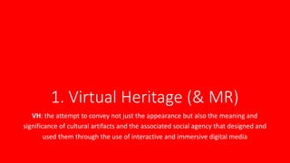 1. Virtual Heritage (& MR)
VH: the attempt to convey not just the appearance but also the meaning and
significance of cultural artifacts and the associated social agency that designed and
used them through the use of interactive and immersive digital media
 
