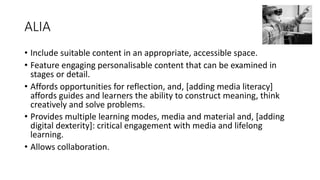 ALIA
• Include suitable content in an appropriate, accessible space.
• Feature engaging personalisable content that can be examined in
stages or detail.
• Affords opportunities for reflection, and, [adding media literacy]
affords guides and learners the ability to construct meaning, think
creatively and solve problems.
• Provides multiple learning modes, media and material and, [adding
digital dexterity]: critical engagement with media and lifelong
learning.
• Allows collaboration.
 