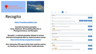Recogito
https://recogito.pelagios.org/
Tutorials and asset examples:
Unity, MeshLab, 3D modelling (Blender or
Photogrammetry), and Recogito.
Recogito + a national gazetteer dataset to extract
latitude and longitude data for historical place names
http://www.tlcmap.org/guides/recogito/
Aim: interactive 2D map in Unity that could be used as
an interface to change the other media elements.
 