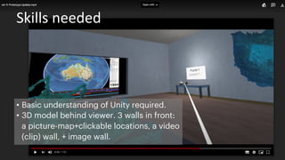 Skills needed
• Basic understanding of Unity required.
• 3D model behind viewer. 3 walls in front:
a picture-map+clickable locations, a video
(clip) wall, + image wall.
 