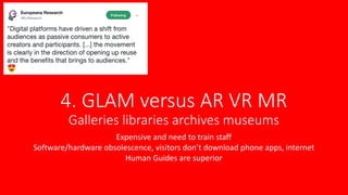 4. GLAM versus AR VR MR
Galleries libraries archives museums
Expensive and need to train staff
Software/hardware obsolescence, visitors don’t download phone apps, internet
Human Guides are superior
 