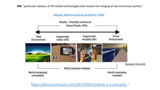 https://alisonjamesart.com/2017/03/12/what-is-a-virtuality /
Milgram Takemura Utsumi & Kishino (1994)
Giovanni Vincenti
MR: “particular subclass of VR related technologies that involve the merging of real and virtual worlds.”
 