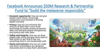 Facebook Announces $50M Research & Partnership
Fund to “build the metaverse responsibly”
• Economic opportunity: how we can give
people more choice, encourage
competition and maintain a thriving
digital economy
• Privacy: how we can minimize the
amount of data that’s used, build
technology to enable privacy-protective
data uses and give people transparency
and control over their data
• Safety and integrity: how we can keep
people safe online and give them tools to
take action or get help if they see
something they’re not comfortable with
• Equity and inclusion: how we can make
sure these technologies are designed
inclusively and in a way that’s accessible
 