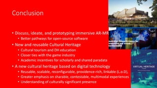 Conclusion
• Discuss, ideate, and prototyping immersive AR-MR
• Better pathways for open-source software
• New and reusable Cultural Heritage
• Cultural tourism and DH education
• Closer ties with the game industry
• Academic incentives for scholarly and shared paradata
• A new cultural heritage based on digital technology
• Reusable, scalable, reconfigurable, providence-rich, linkable (L.o.D),
• Greater emphasis on sharable, contestable, multimodal experiences
• Understanding of culturally significant presence
 