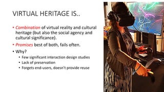VIRTUAL HERITAGE IS..
• Combination of virtual reality and cultural
heritage (but also the social agency and
cultural significance).
• Promises best of both, fails often.
• Why?
• Few significant interaction design studies
• Lack of preservation
• Forgets end-users, doesn’t provide reuse
 