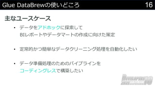 16
Glue DataBrewの使いどころ
主なユースケース
• データをアドホックに探索して
BIレポートやデータマートの作成に向けた策定
• 定常的かつ簡単なデータクリーニング処理を自動化したい
• データ準備処理のためのパイプラインを
コーディングレスで構築したい
 