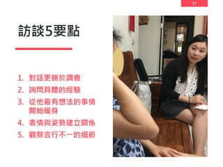 17
訪談5要點
1. 對話更勝於調查
2. 詢問具體的經驗
3. 從他最有想法的事情
開始暖身
4. 表情與姿勢建立關係
5. 觀察言行不一的細節
 