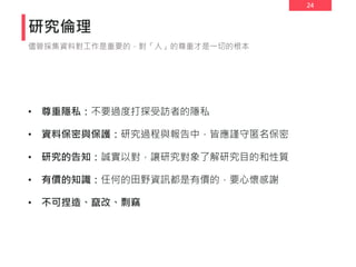 24
研究倫理
• 尊重隱私：不要過度打探受訪者的隱私
• 資料保密與保護：研究過程與報告中，皆應謹守匿名保密
• 研究的告知：誠實以對，讓研究對象了解研究目的和性質
• 有價的知識：任何的田野資訊都是有價的，要心懷感謝
• 不可捏造、竄改、剽竊
儘管採集資料對工作是重要的，對「人」的尊重才是一切的根本
 