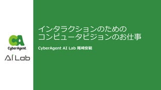 インタラクションのための
コンピュータビジョンのお仕事
CyberAgent AI Lab 尾崎安範
 