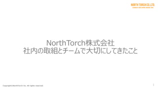 Copyright©NorthTorch inc. All rights reserved. 1
NorthTorch株式会社
社内の取組とチームで大切にしてきたこと
 