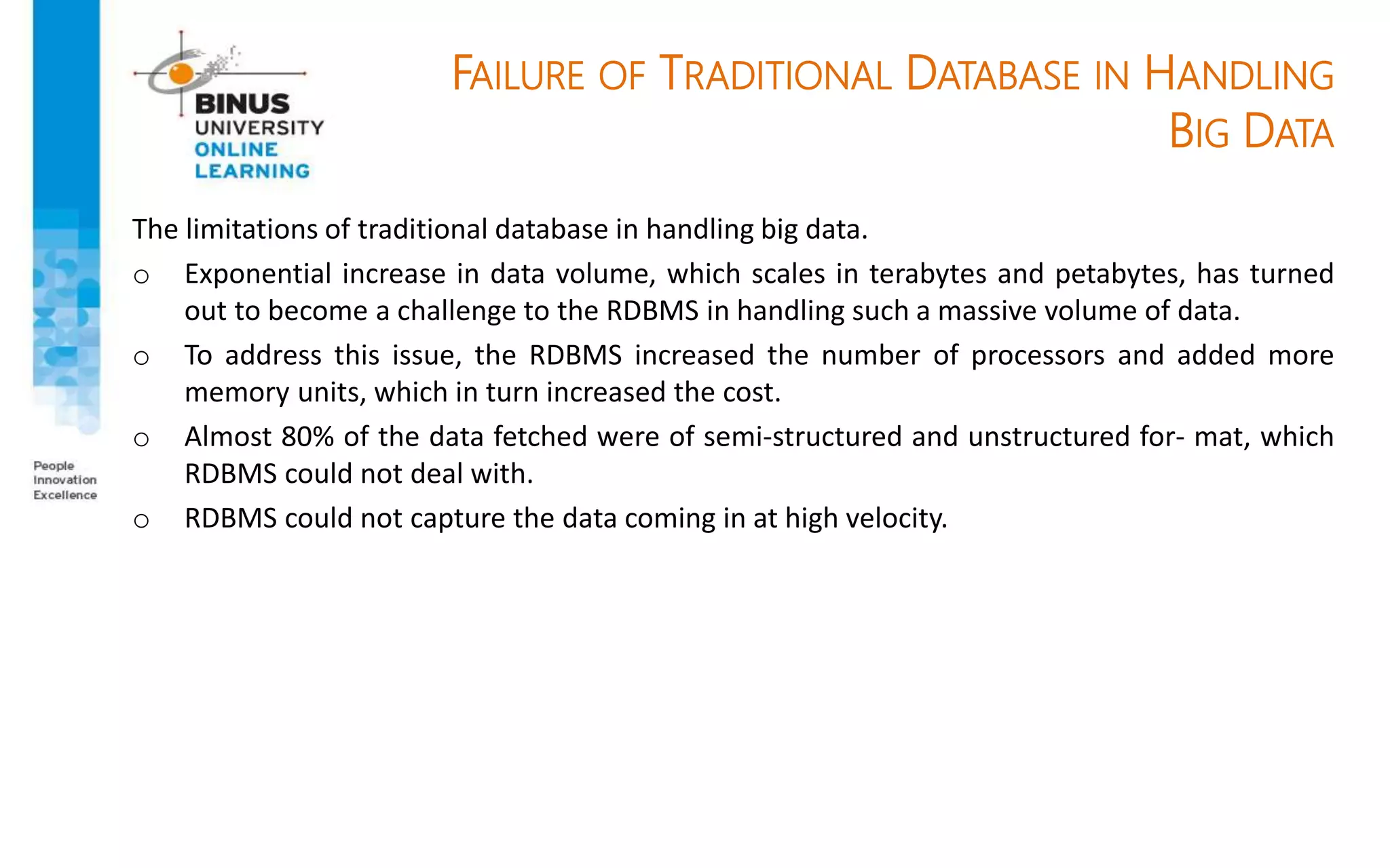 FAILURE OF TRADITIONAL DATABASE IN HANDLING
BIG DATA
The limitations of traditional database in handling big data.
o Exponential increase in data volume, which scales in terabytes and petabytes, has turned
out to become a challenge to the RDBMS in handling such a massive volume of data.
o To address this issue, the RDBMS increased the number of processors and added more
memory units, which in turn increased the cost.
o Almost 80% of the data fetched were of semi-structured and unstructured for- mat, which
RDBMS could not deal with.
o RDBMS could not capture the data coming in at high velocity.
 
