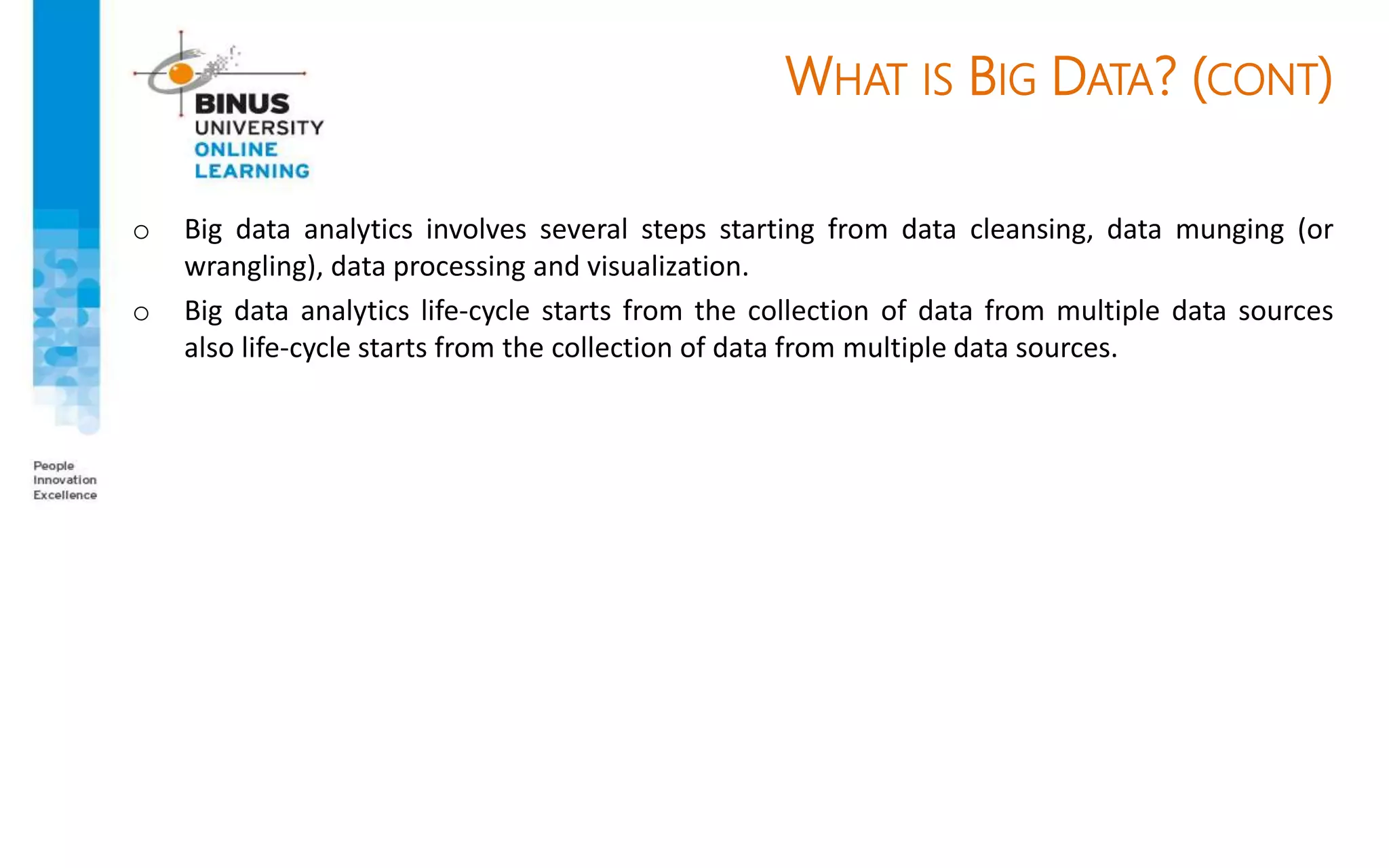 WHAT IS BIG DATA? (CONT)
o Big data analytics involves several steps starting from data cleansing, data munging (or
wrangling), data processing and visualization.
o Big data analytics life-cycle starts from the collection of data from multiple data sources
also life-cycle starts from the collection of data from multiple data sources.
 