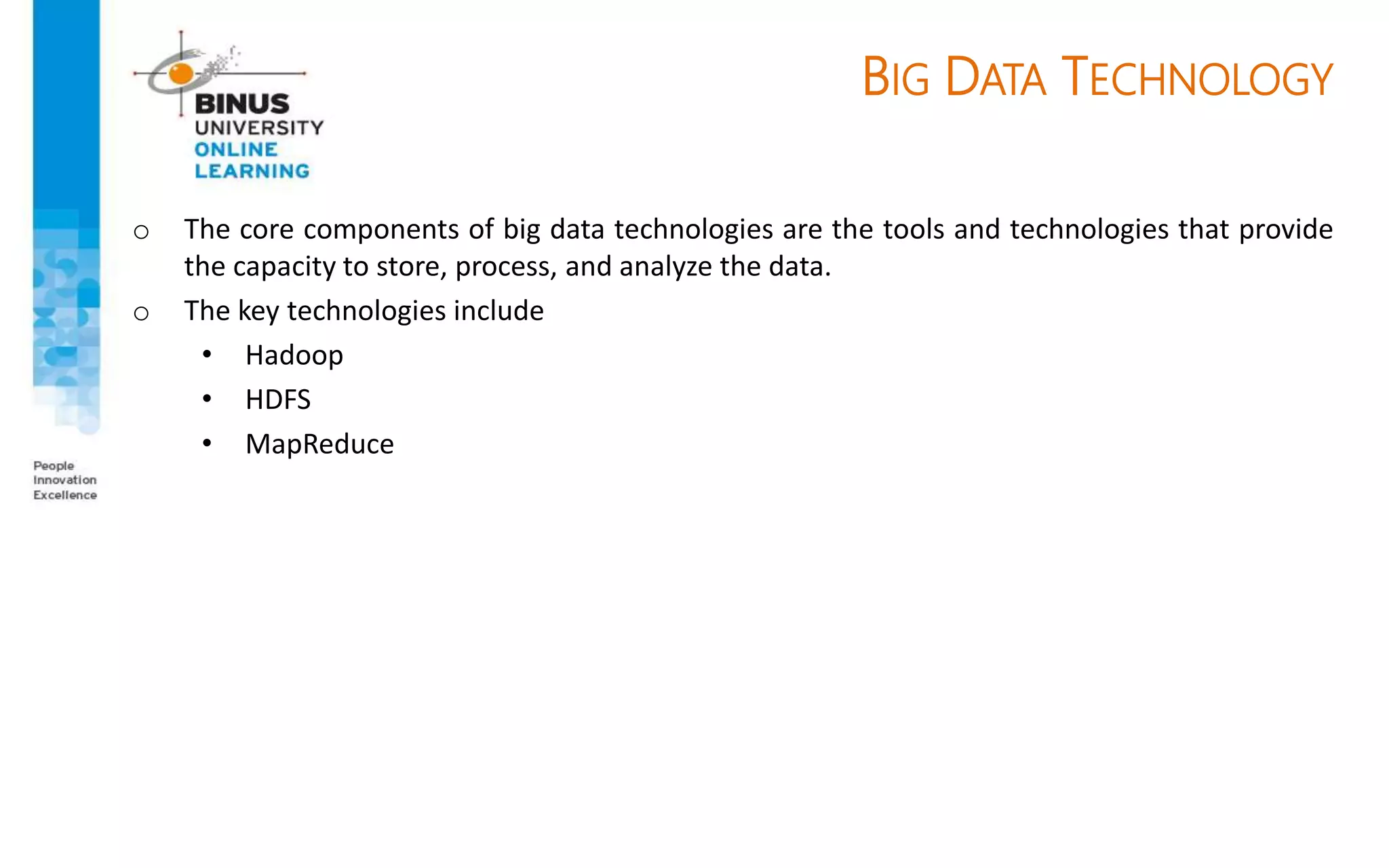 BIG DATA TECHNOLOGY
o The core components of big data technologies are the tools and technologies that provide
the capacity to store, process, and analyze the data.
o The key technologies include
• Hadoop
• HDFS
• MapReduce
 