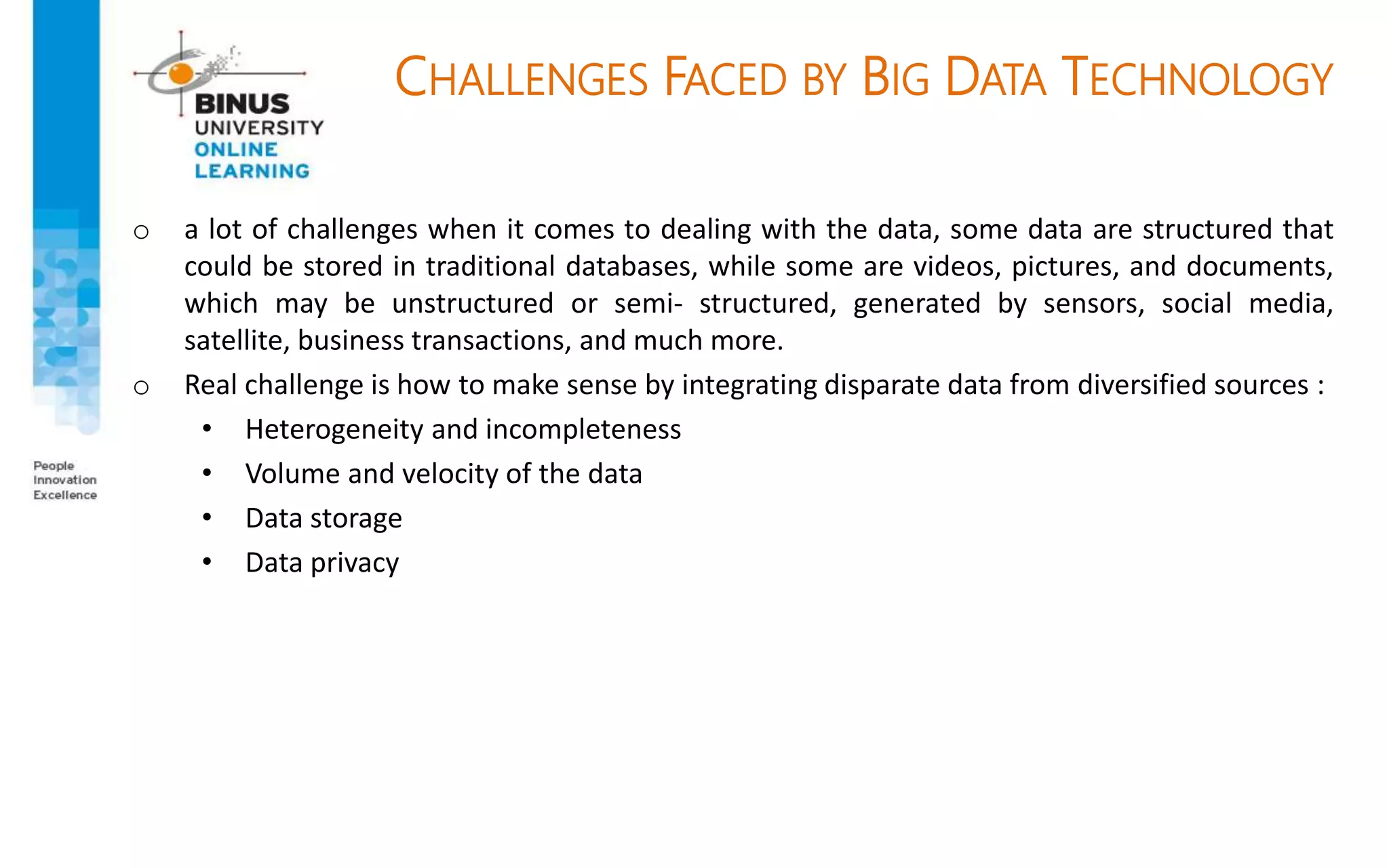 CHALLENGES FACED BY BIG DATA TECHNOLOGY
o a lot of challenges when it comes to dealing with the data, some data are structured that
could be stored in traditional databases, while some are videos, pictures, and documents,
which may be unstructured or semi- structured, generated by sensors, social media,
satellite, business transactions, and much more.
o Real challenge is how to make sense by integrating disparate data from diversified sources :
• Heterogeneity and incompleteness
• Volume and velocity of the data
• Data storage
• Data privacy
 