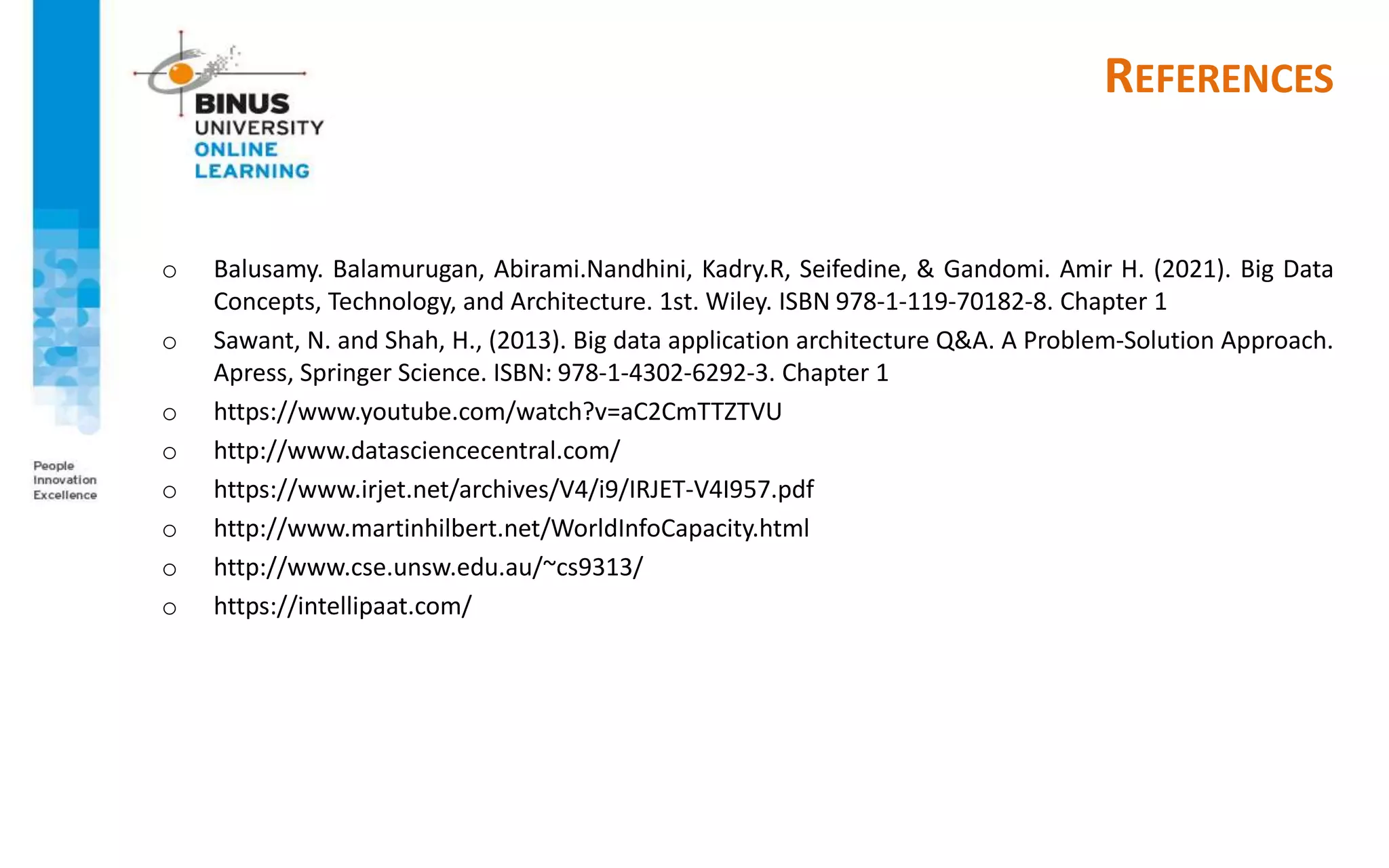 REFERENCES
o Balusamy. Balamurugan, Abirami.Nandhini, Kadry.R, Seifedine, & Gandomi. Amir H. (2021). Big Data
Concepts, Technology, and Architecture. 1st. Wiley. ISBN 978-1-119-70182-8. Chapter 1
o Sawant, N. and Shah, H., (2013). Big data application architecture Q&A. A Problem-Solution Approach.
Apress, Springer Science. ISBN: 978-1-4302-6292-3. Chapter 1
o https://www.youtube.com/watch?v=aC2CmTTZTVU
o http://www.datasciencecentral.com/
o https://www.irjet.net/archives/V4/i9/IRJET-V4I957.pdf
o http://www.martinhilbert.net/WorldInfoCapacity.html
o http://www.cse.unsw.edu.au/~cs9313/
o https://intellipaat.com/
 
