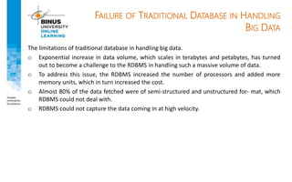 FAILURE OF TRADITIONAL DATABASE IN HANDLING
BIG DATA
The limitations of traditional database in handling big data.
o Exponential increase in data volume, which scales in terabytes and petabytes, has turned
out to become a challenge to the RDBMS in handling such a massive volume of data.
o To address this issue, the RDBMS increased the number of processors and added more
memory units, which in turn increased the cost.
o Almost 80% of the data fetched were of semi-structured and unstructured for- mat, which
RDBMS could not deal with.
o RDBMS could not capture the data coming in at high velocity.
 