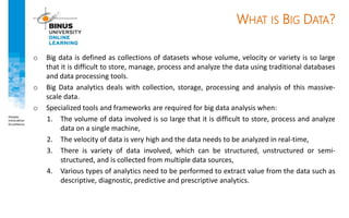 WHAT IS BIG DATA?
o Big data is defined as collections of datasets whose volume, velocity or variety is so large
that it is difficult to store, manage, process and analyze the data using traditional databases
and data processing tools.
o Big Data analytics deals with collection, storage, processing and analysis of this massive-
scale data.
o Specialized tools and frameworks are required for big data analysis when:
1. The volume of data involved is so large that it is difficult to store, process and analyze
data on a single machine,
2. The velocity of data is very high and the data needs to be analyzed in real-time,
3. There is variety of data involved, which can be structured, unstructured or semi-
structured, and is collected from multiple data sources,
4. Various types of analytics need to be performed to extract value from the data such as
descriptive, diagnostic, predictive and prescriptive analytics.
 